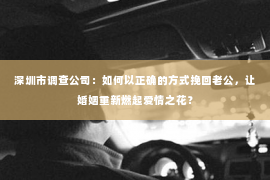 深圳市调查公司：如何以正确的方式挽回老公，让婚姻重新燃起爱情之花？