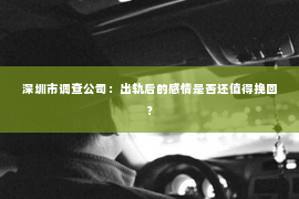 深圳市调查公司：出轨后的感情是否还值得挽回？