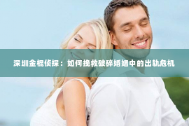 深圳金棍侦探：如何挽救破碎婚姻中的出轨危机