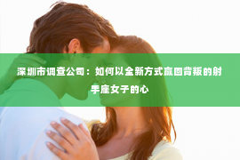 深圳市调查公司：如何以全新方式赢回背叛的射手座女子的心