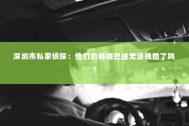 深圳市私家侦探：他们的婚姻已经无法挽回了吗？