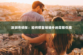 深圳市侦探：如何修复婚姻中的背叛伤痕