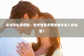 深圳市私家侦探：如何重新点燃婚姻中男人的爱情？