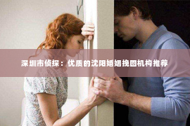 深圳市侦探：优质的沈阳婚姻挽回机构推荐