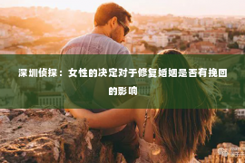 深圳侦探：女性的决定对于修复婚姻是否有挽回的影响