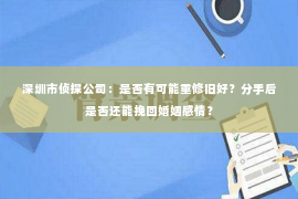 深圳市侦探公司：是否有可能重修旧好？分手后是否还能挽回婚姻感情？