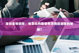 深圳金棍侦探：哪家机构能够有效挽回潞西的婚姻？