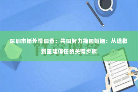 深圳市婚外情调查：共同努力挽回婚姻：从道歉到重建信任的关键步骤