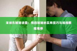 深圳市婚姻调查：挽回婚姻的实用技巧与视频教程推荐