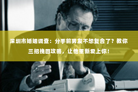 深圳市婚姻调查：分手前男友不想复合了？教你三招挽回攻略，让他重新爱上你！