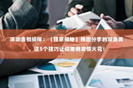 深圳金棍侦探：【独家揭秘】挽回分手的双鱼男，这5个技巧让你重燃爱情火花！