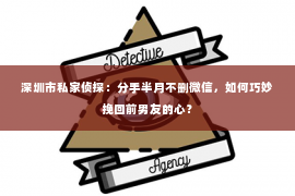 深圳市私家侦探：分手半月不删微信，如何巧妙挽回前男友的心？