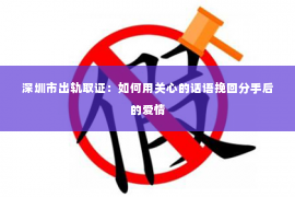 深圳市出轨取证：如何用关心的话语挽回分手后的爱情