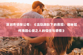 深圳市侦探公司：《出轨阴影下的救赎：揭秘如何挽回心爱之人的信任与感情》